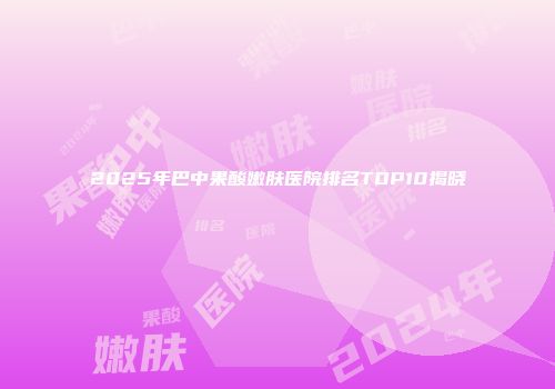 2025年巴中果酸嫩肤医院排名TOP10揭晓