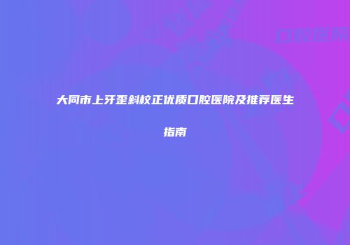 大同市上牙歪斜校正优质口腔医院及推荐医生指南