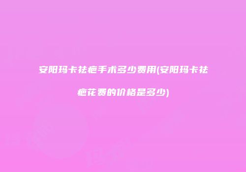 安阳玛卡祛疤手术多少费用(安阳玛卡祛疤花费的价格是多少)