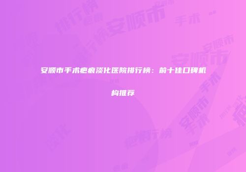 安顺市手术疤痕淡化医院排行榜：前十佳口碑机构推荐