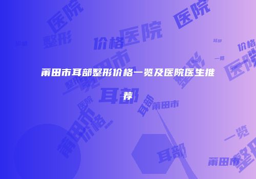 莆田市耳部整形价格一览及医院医生推荐