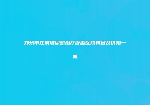 郑州市注射玻尿酸治疗卧蚕医院排名及价格一览