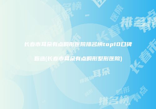 长春市耳朵有点畸形医院排名榜top10口碑甄选(长春市耳朵有点畸形整形医院)