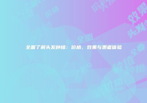 全面了解头发种植：价格、效果与患者体验