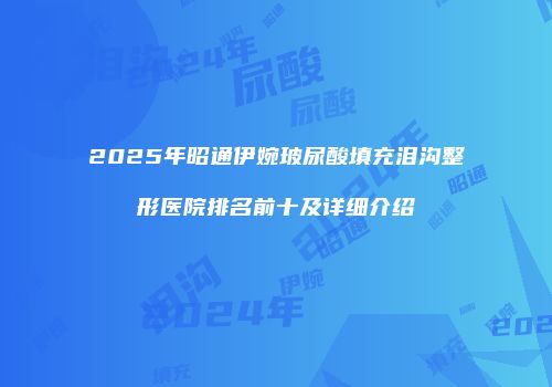 2025年昭通伊婉玻尿酸填充泪沟整形医院排名前十及详细介绍