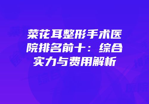 菜花耳整形手术医院排名前十：综合实力与费用解析
