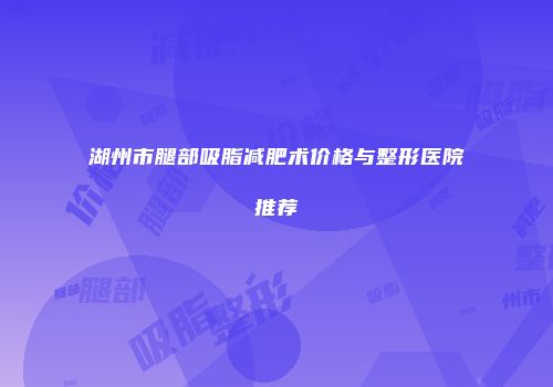 湖州市腿部吸脂减肥术价格与整形医院推荐