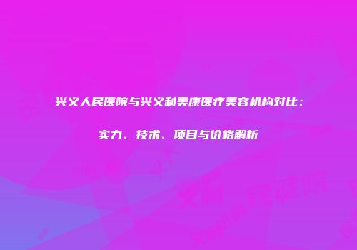 兴义人民医院与兴义利美康医疗美容机构对比：实力、技术、项目与价格解析