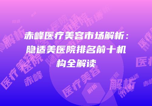 赤峰医疗美容市场解析：隐适美医院排名前十机构全解读