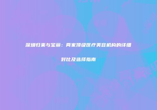 深圳归来与宝丽：两家顶级医疗美容机构的详细对比及选择指南