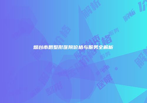 烟台市唇整形医院价格与服务全解析