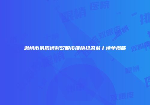 滁州市吊眼梢割双眼皮医院排名前十榜单揭晓