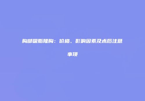 胸部吸脂隆胸：价格、影响因素及术后注意事项