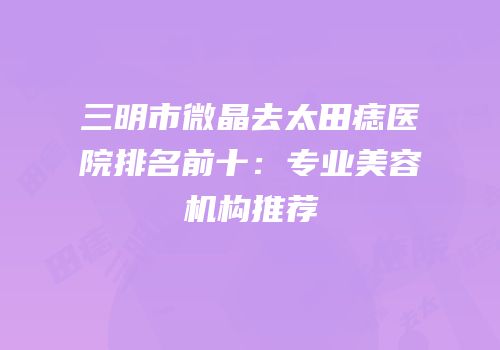 三明市微晶去太田痣医院排名前十：专业美容机构推荐