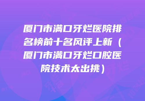 厦门市满口牙烂医院排名榜前十名风评上新（厦门市满口牙烂口腔医院技术太出挑）