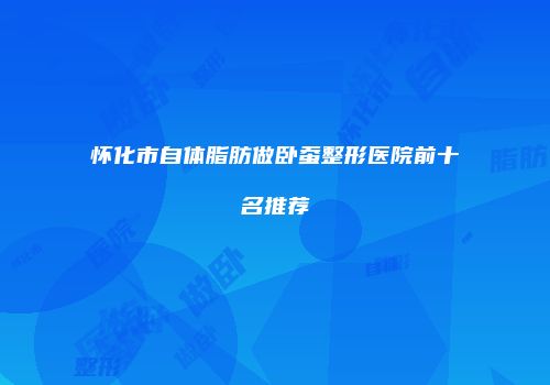 怀化市自体脂肪做卧蚕整形医院前十名推荐