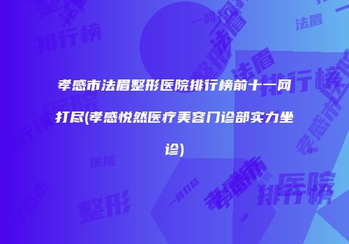 孝感市法眉整形医院排行榜前十一网打尽(孝感悦然医疗美容门诊部实力坐诊)