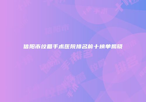 信阳市纹眉手术医院排名前十榜单揭晓