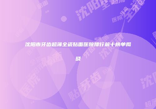 沈阳市牙齿超薄全瓷贴面医院排行前十榜单揭晓
