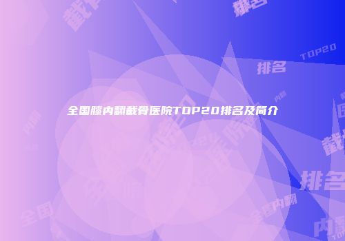 全国膝内翻截骨医院TOP20排名及简介