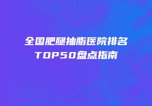 全国肥腿抽脂医院排名TOP50盘点指南