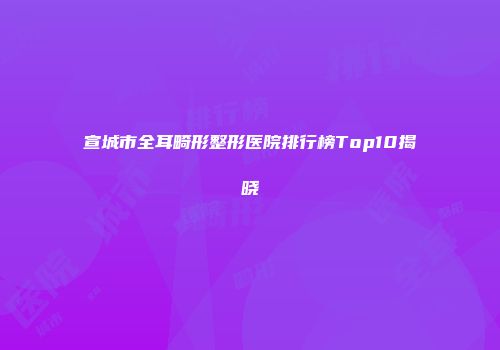 宣城市全耳畸形整形医院排行榜Top10揭晓