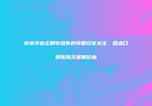 南京牙齿正畸收缝失败问题引发关注，盘点口碑医院及暑期价格
