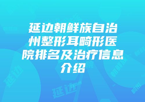 延边朝鲜族自治州整形耳畸形医院排名及治疗信息介绍