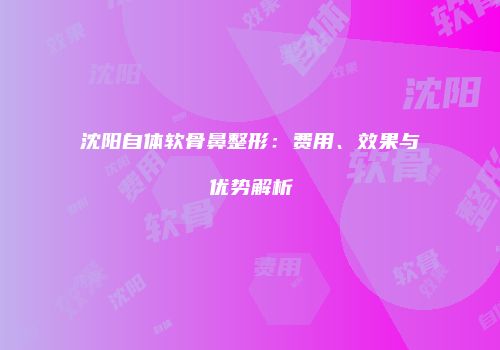 沈阳自体软骨鼻整形：费用、效果与优势解析