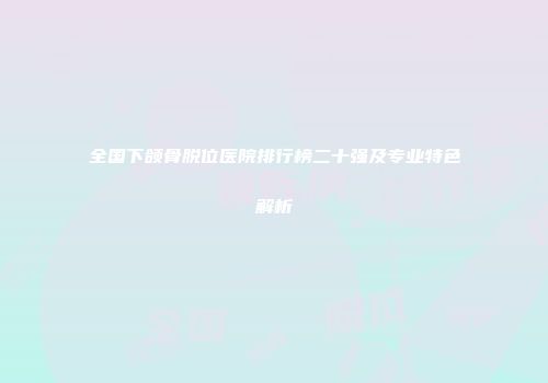 全国下颌骨脱位医院排行榜二十强及专业特色解析