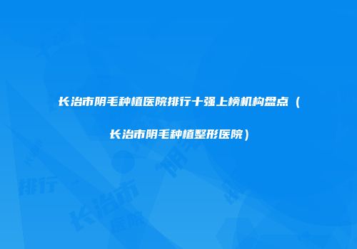 长治市阴毛种植医院排行十强上榜机构盘点（长治市阴毛种植整形医院）