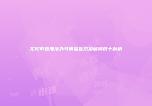 芜湖市直埋法外耳再造医院排名榜前十解析