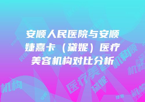 安顺人民医院与安顺婕熹卡（黛妮）医疗美容机构对比分析