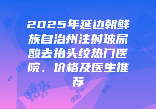 2025年延边朝鲜族自治州注射玻尿酸去抬头纹热门医院、价格及医生推荐