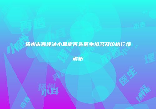 扬州市直埋法小耳廓再造医生排名及价格行情解析