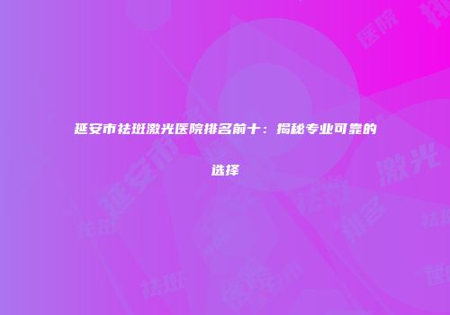 延安市祛斑激光医院排名前十：揭秘专业可靠的选择