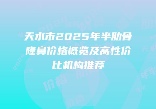 天水市2025年半肋骨隆鼻价格概览及高性价比机构推荐