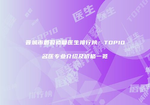 晋城市唇裂修复医生排行榜：TOP10名医专业介绍及价格一览