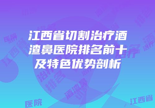 江西省切割治疗酒渣鼻医院排名前十及特色优势剖析