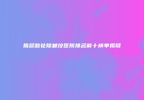 玻尿酸祛除皱纹医院排名前十榜单揭晓