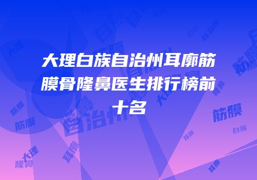 大理白族自治州耳廓筋膜骨隆鼻医生排行榜前十名