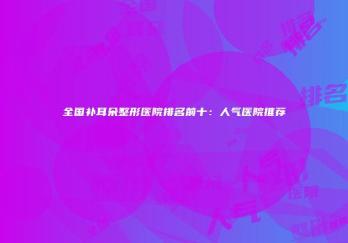 全国补耳朵整形医院排名前十：人气医院推荐
