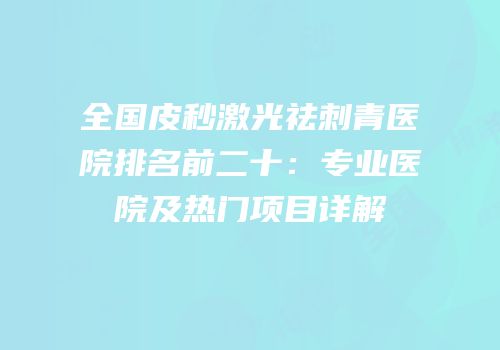 全国皮秒激光祛刺青医院排名前二十：专业医院及热门项目详解