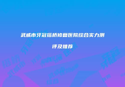 武威市牙冠搭桥修复医院综合实力测评及推荐