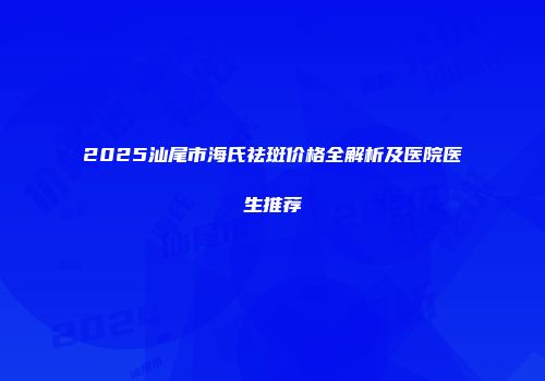 2025汕尾市海氏祛斑价格全解析及医院医生推荐