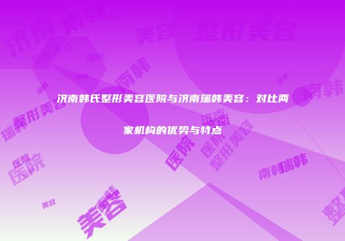 济南韩氏整形美容医院与济南瑞韩美容：对比两家机构的优势与特点