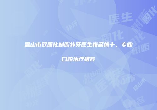 昆山市双固化树脂补牙医生排名前十，专业口腔治疗推荐