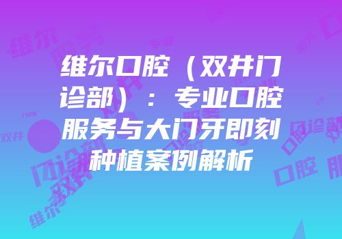 维尔口腔（双井门诊部）：专业口腔服务与大门牙即刻种植案例解析
