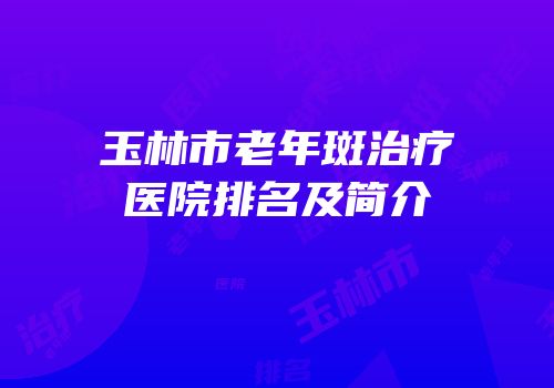 玉林市老年斑治疗医院排名及简介