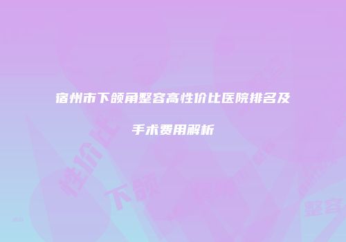 宿州市下颌角整容高性价比医院排名及手术费用解析